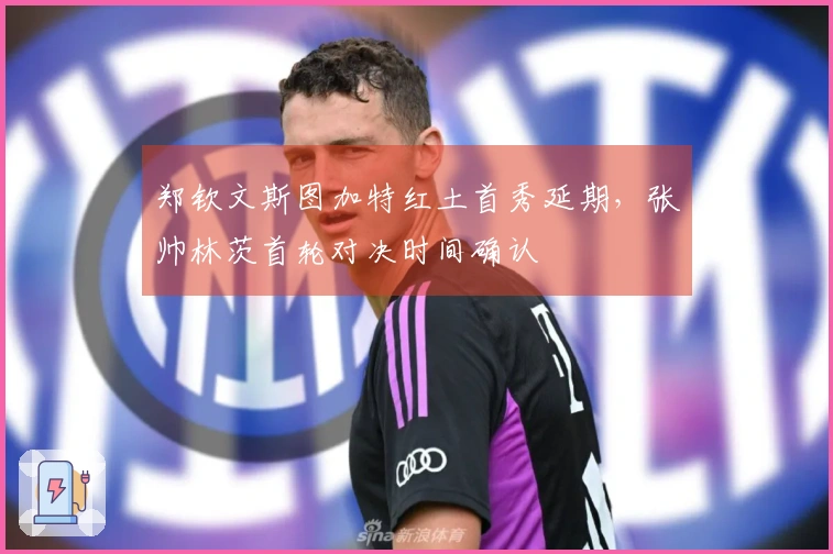 郑钦文斯图加特红土首秀延期，张帅林茨首轮对决时间确认