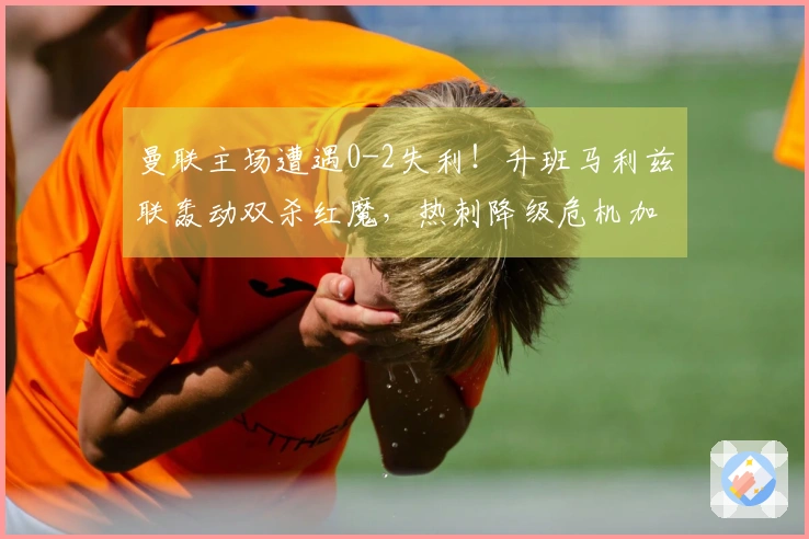 曼联主场遭遇0-2失利！升班马利兹联轰动双杀红魔，热刺降级危机加剧