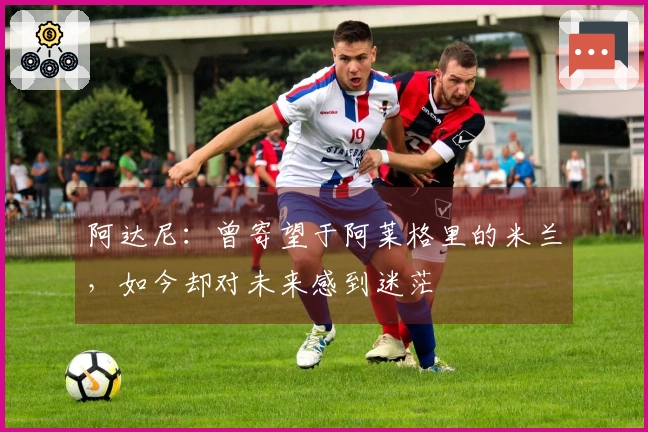 阿达尼：曾寄望于阿莱格里的米兰，如今却对未来感到迷茫