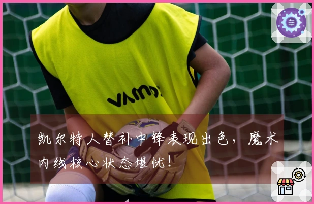 凯尔特人替补中锋表现出色，魔术内线核心状态堪忧！