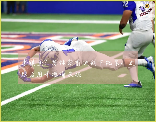 李镇全？陈纯新首次创下纪录，进球后用手遮嘴庆祝