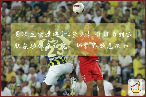 曼联主场遭遇0-2失利！升班马利兹联轰动双杀红魔，热刺降级危机加剧