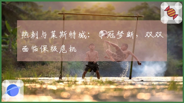 热刺与莱斯特城：争冠梦断，双双面临保级危机