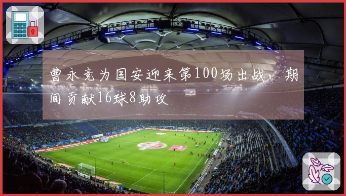 曹永竞为国安迎来第100场出战，期间贡献16球8助攻