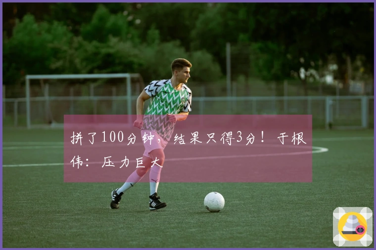 拼了100分钟，结果只得3分！于根伟：压力巨大