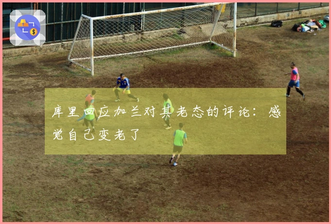 库里回应加兰对其老态的评论：感觉自己变老了