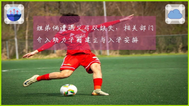 姐弟俩遭遇父母双缺失，相关部门介入助力学籍建立与入学安排