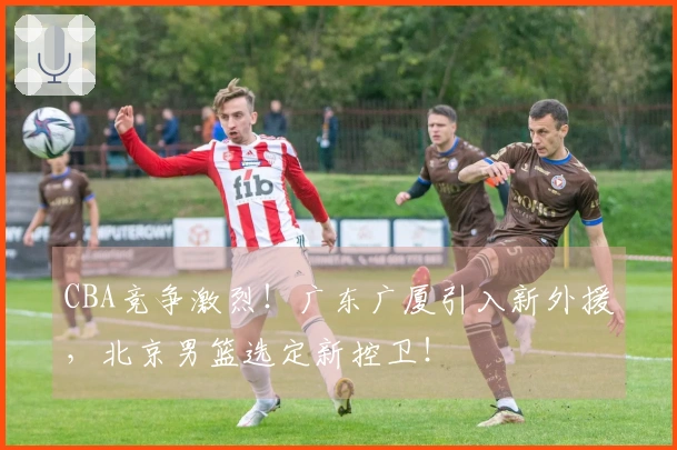 CBA竞争激烈！广东广厦引入新外援，北京男篮选定新控卫！